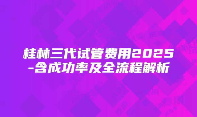 桂林三代试管费用2025-含成功率及全流程解析