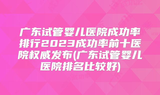 广东试管婴儿医院成功率排行2023成功率前十医院权威发布(广东试管婴儿医院排名比较好)