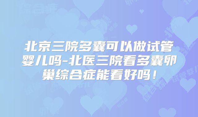 北京三院多囊可以做试管婴儿吗-北医三院看多囊卵巢综合症能看好吗!