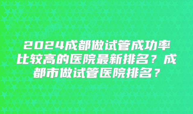 2024成都做试管成功率比较高的医院最新排名？成都市做试管医院排名？