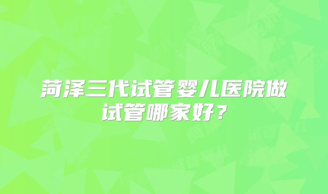 菏泽三代试管婴儿医院做试管哪家好?