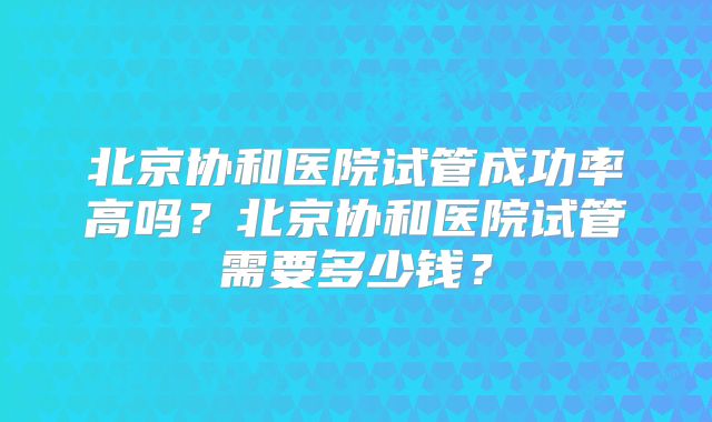 北京协和医院试管成功率高吗？北京协和医院试管需要多少钱？