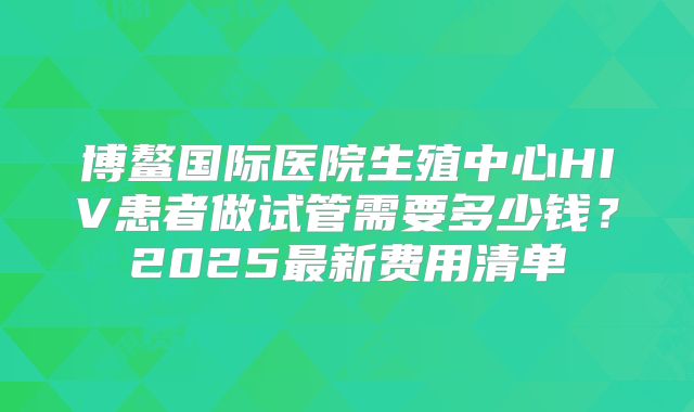 博鳌国际医院生殖中心HIV患者做试管需要多少钱？2025最新费用清单