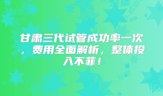 甘肃三代试管成功率一次，费用全面解析，整体投入不菲！