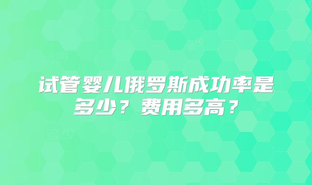 试管婴儿俄罗斯成功率是多少？费用多高？