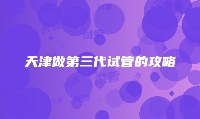 天津做第三代试管的攻略