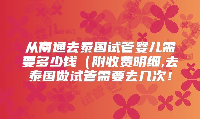 从南通去泰国试管婴儿需要多少钱（附收费明细,去泰国做试管需要去几次！
