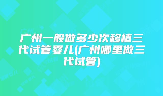 广州一般做多少次移植三代试管婴儿(广州哪里做三代试管)