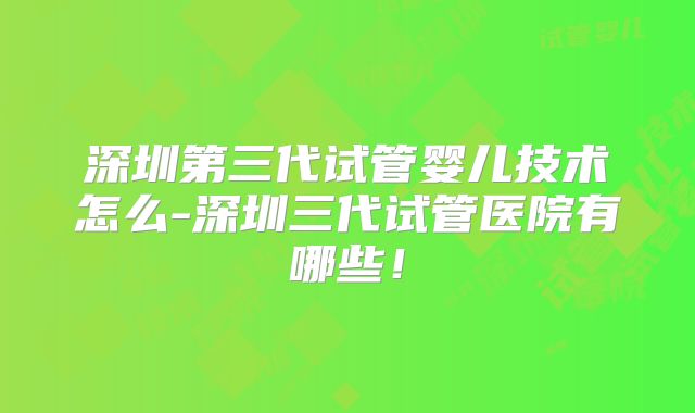 深圳第三代试管婴儿技术怎么-深圳三代试管医院有哪些!