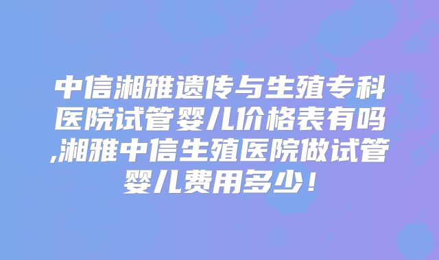 中信湘雅遗传与生殖专科医院试管婴儿价格表有吗,湘雅中信生殖医院做试管婴儿费用多少!