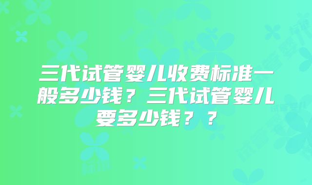 三代试管婴儿收费标准一般多少钱？三代试管婴儿要多少钱？？