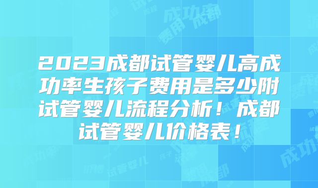 2023成都试管婴儿高成功率生孩子费用是多少附试管婴儿流程分析！成都试管婴儿价格表！