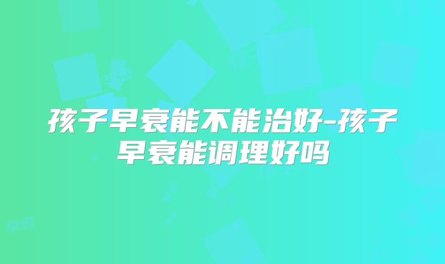 孩子早衰能不能治好-孩子早衰能调理好吗