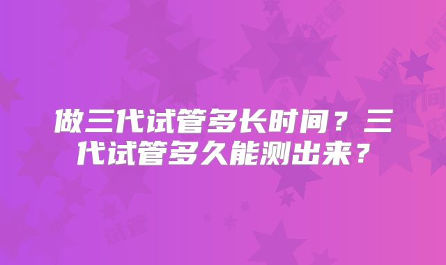 做三代试管多长时间?三代试管多久能测出来?