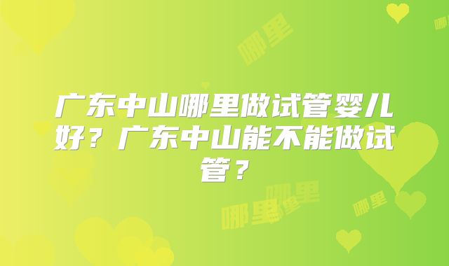 广东中山哪里做试管婴儿好？广东中山能不能做试管？