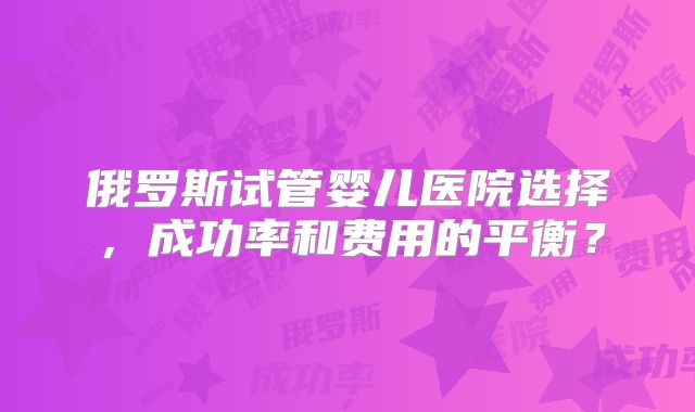 俄罗斯试管婴儿医院选择，成功率和费用的平衡？