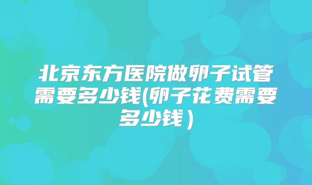 北京东方医院做卵子试管需要多少钱(卵子花费需要多少钱）