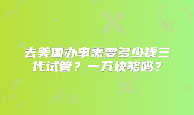 去美国办事需要多少钱三代试管？一万块够吗？