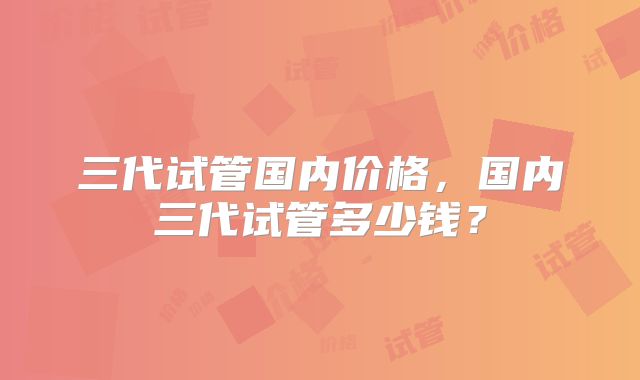 三代试管国内价格，国内三代试管多少钱？