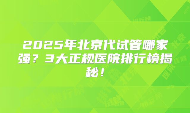 2025年北京代试管哪家强?3大正规医院排行榜揭秘!