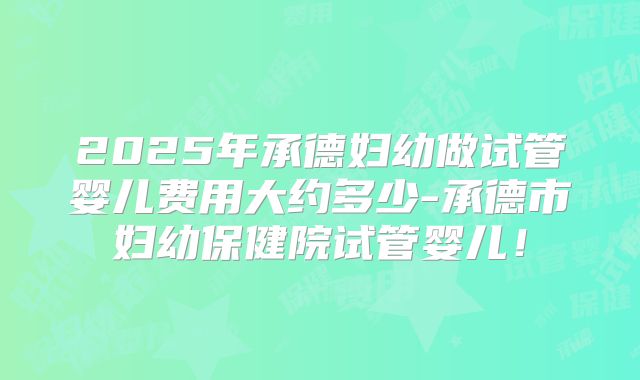 2025年承德妇幼做试管婴儿费用大约多少-承德市妇幼保健院试管婴儿！