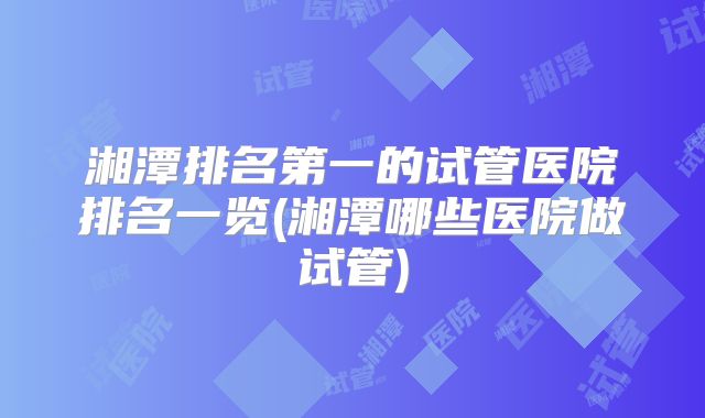 湘潭排名第一的试管医院排名一览(湘潭哪些医院做试管)
