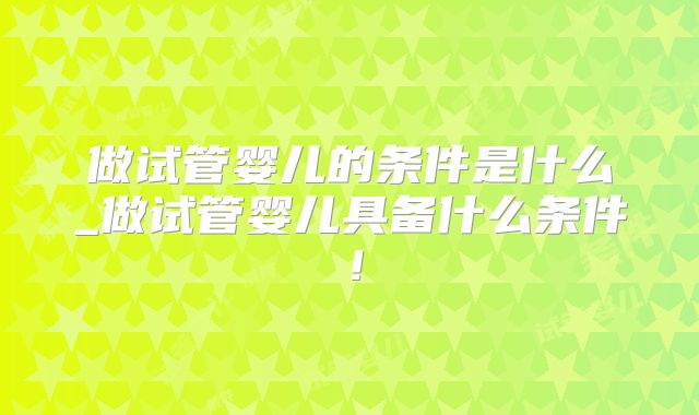 做试管婴儿的条件是什么_做试管婴儿具备什么条件!