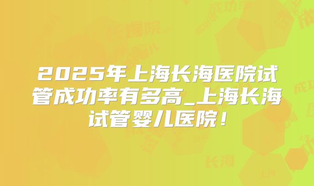 2025年上海长海医院试管成功率有多高_上海长海试管婴儿医院!