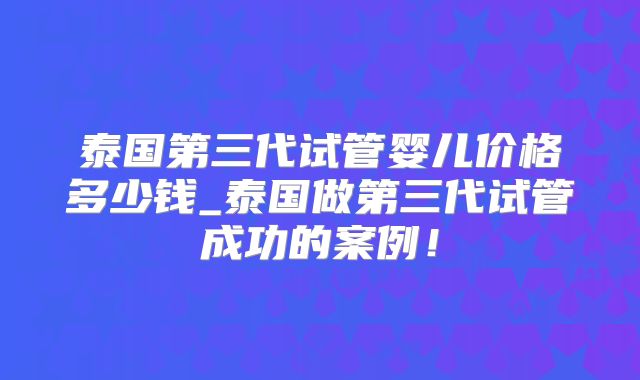 泰国第三代试管婴儿价格多少钱_泰国做第三代试管成功的案例！