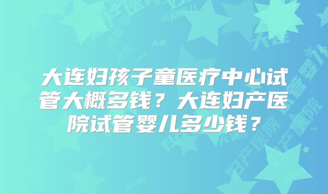 大连妇孩子童医疗中心试管大概多钱?大连妇产医院试管婴儿多少钱?