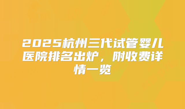 2025杭州三代试管婴儿医院排名出炉，附收费详情一览