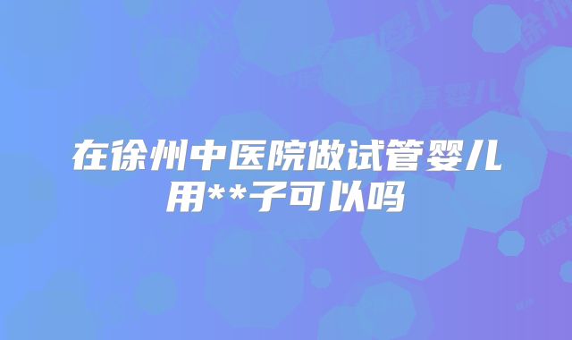 在徐州中医院做试管婴儿用**子可以吗