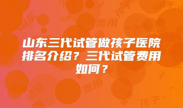山东三代试管做孩子医院排名介绍?三代试管费用如何?