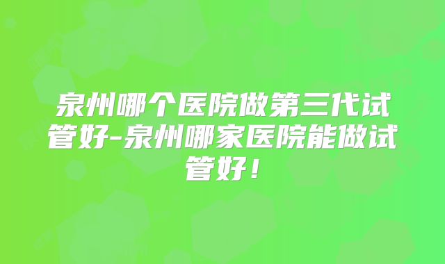 泉州哪个医院做第三代试管好-泉州哪家医院能做试管好!