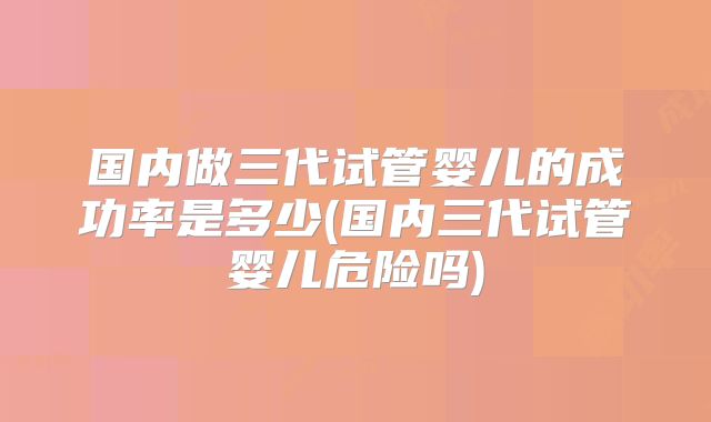 国内做三代试管婴儿的成功率是多少(国内三代试管婴儿危险吗)