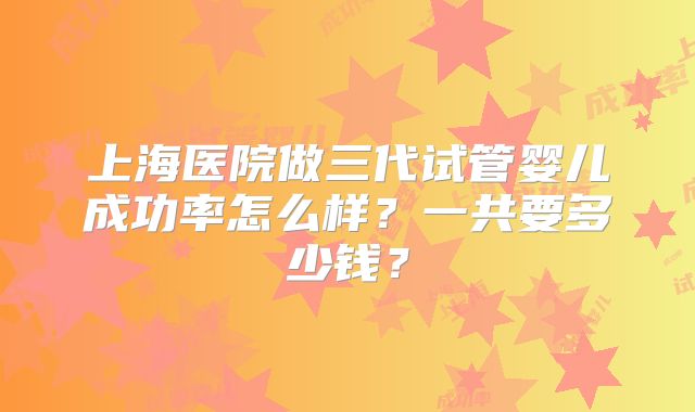上海医院做三代试管婴儿成功率怎么样？一共要多少钱？