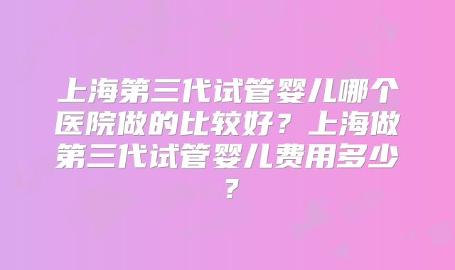 上海第三代试管婴儿哪个医院做的比较好?上海做第三代试管婴儿费用多少?