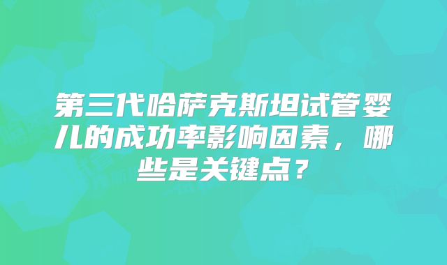 第三代哈萨克斯坦试管婴儿的成功率影响因素，哪些是关键点？