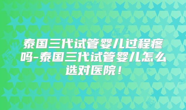 泰国三代试管婴儿过程疼吗-泰国三代试管婴儿怎么选对医院!