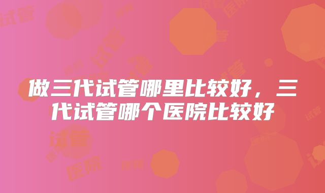 做三代试管哪里比较好,三代试管哪个医院比较好