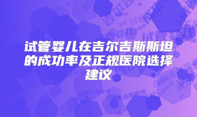 试管婴儿在吉尔吉斯斯坦的成功率及正规医院选择建议