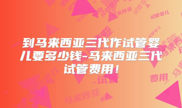 到马来西亚三代作试管婴儿要多少钱-马来西亚三代试管费用!