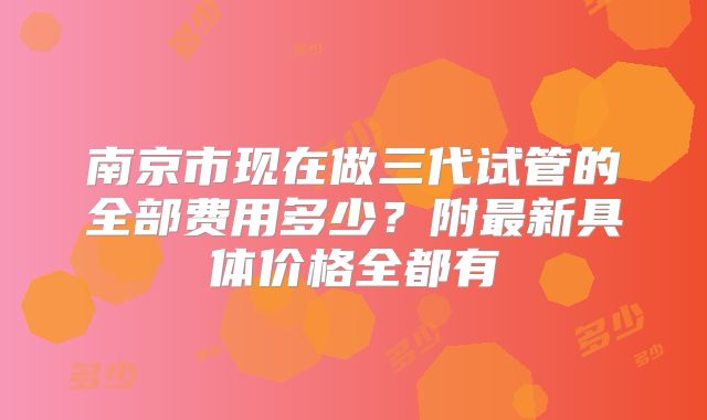 南京市现在做三代试管的全部费用多少?附最新具体价格全都有