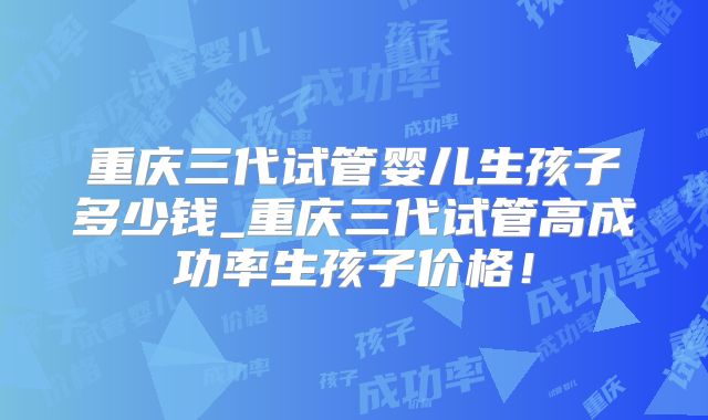 重庆三代试管婴儿生孩子多少钱_重庆三代试管高成功率生孩子价格!