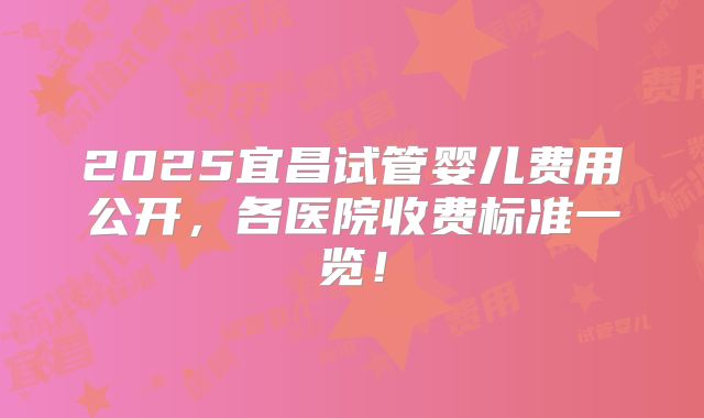 2025宜昌试管婴儿费用公开，各医院收费标准一览！