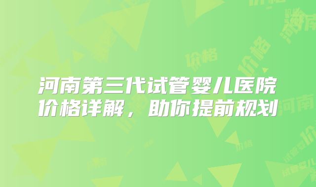 河南第三代试管婴儿医院价格详解,助你提前规划