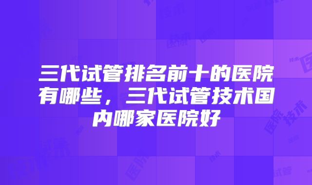 三代试管排名前十的医院有哪些,三代试管技术国内哪家医院好