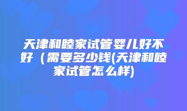 天津和睦家试管婴儿好不好（需要多少钱(天津和睦家试管怎么样)