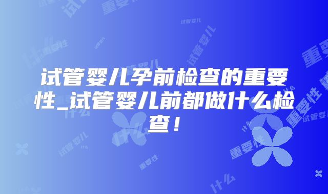 试管婴儿孕前检查的重要性_试管婴儿前都做什么检查!
