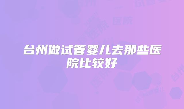 台州做试管婴儿去那些医院比较好